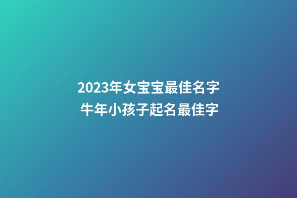 2023年女宝宝最佳名字 牛年小孩子起名最佳字